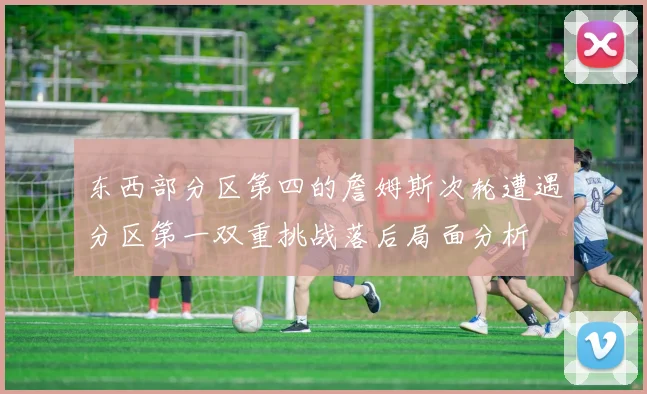 东西部分区第四的詹姆斯次轮遭遇分区第一双重挑战落后局面分析