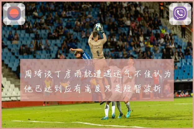 周琦谈丁彦雨航遭遇运气不佳认为他已达到应有高度只是短暂波折