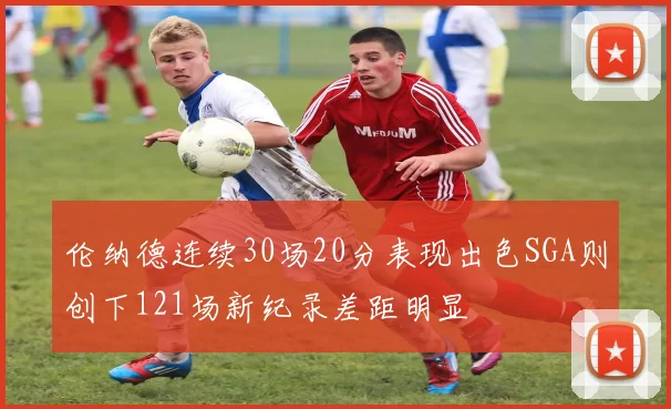 伦纳德连续30场20分表现出色SGA则创下121场新纪录差距明显