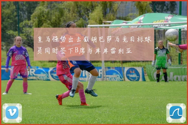 皇马强势出击截胡巴萨马竞目标球员同时签下B席与库库雷利亚
