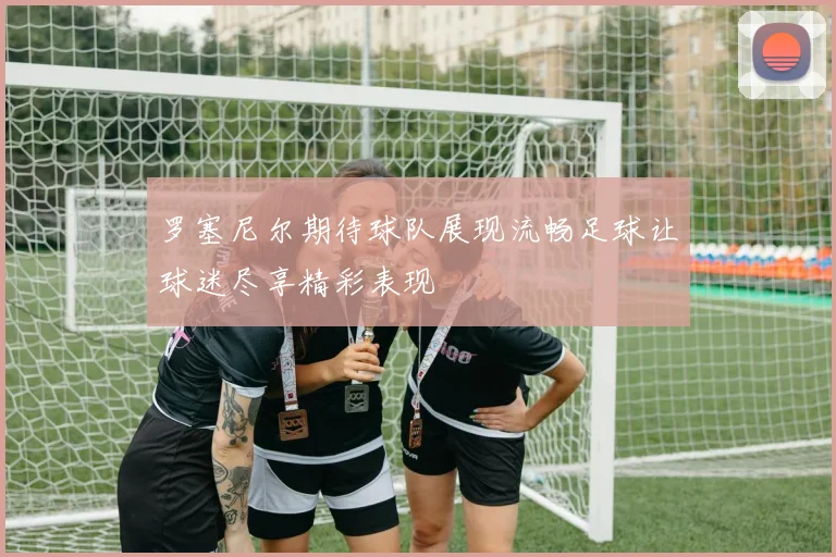 罗塞尼尔期待球队展现流畅足球让球迷尽享精彩表现