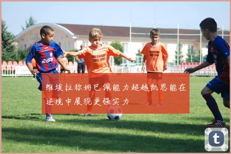 维埃拉称姆巴佩能力超越凯恩能在逆境中展现更强实力