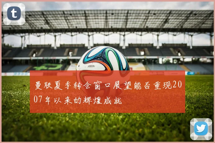 曼联夏季转会窗口展望能否重现2007年以来的辉煌成就