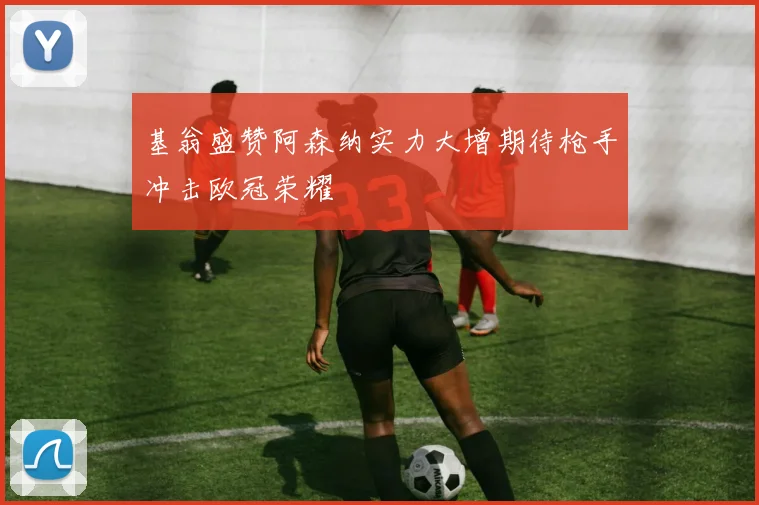 基翁盛赞阿森纳实力大增期待枪手冲击欧冠荣耀
