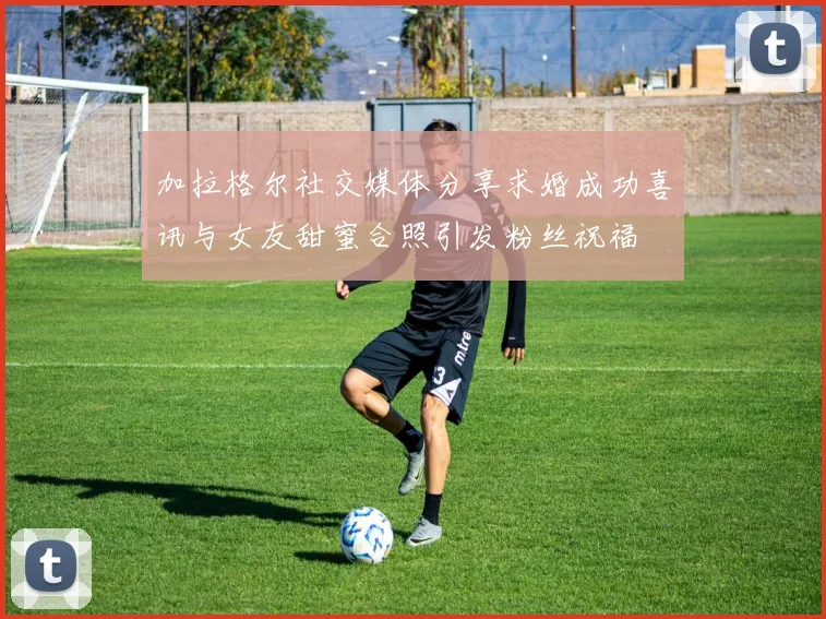 加拉格尔社交媒体分享求婚成功喜讯与女友甜蜜合照引发粉丝祝福