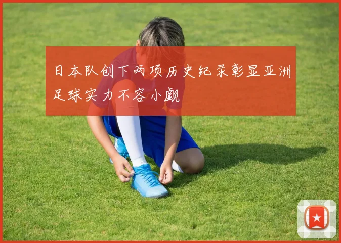 日本队创下两项历史纪录彰显亚洲足球实力不容小觑