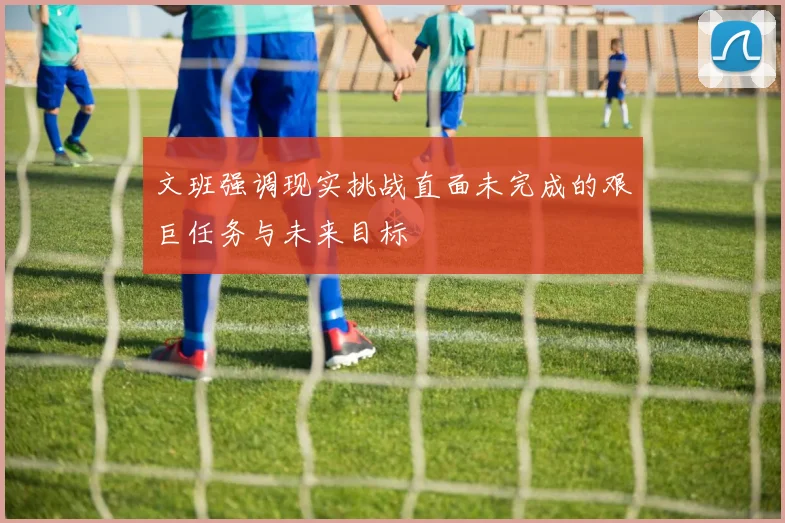 文班强调现实挑战直面未完成的艰巨任务与未来目标