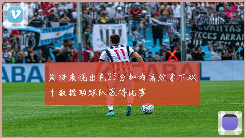 周琦表现出色25分钟内高效拿下双十数据助球队赢得比赛