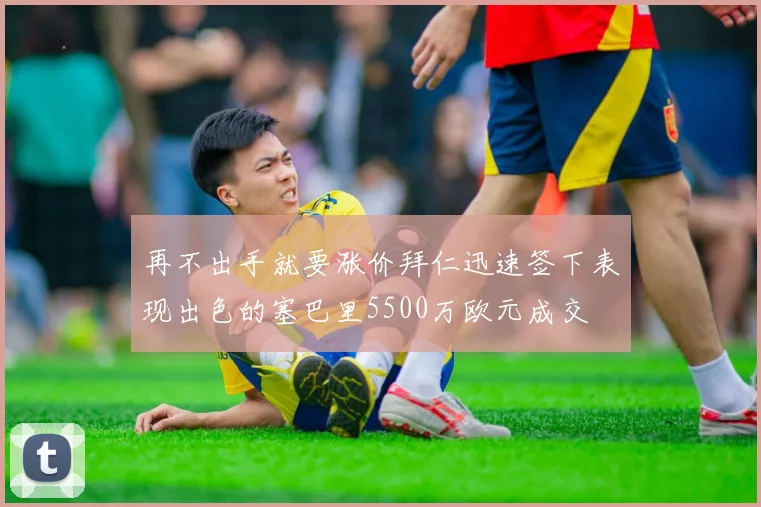 再不出手就要涨价拜仁迅速签下表现出色的塞巴里5500万欧元成交