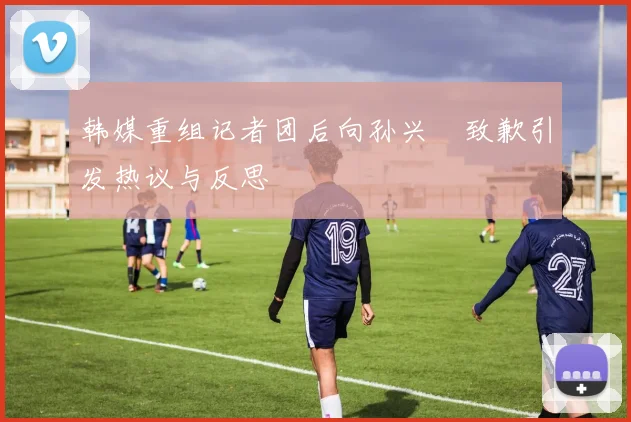 韩媒重组记者团后向孙兴慜致歉引发热议与反思