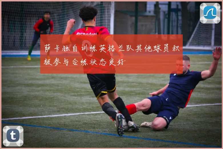 萨卡独自训练英格兰队其他球员积极参与合练状态良好
