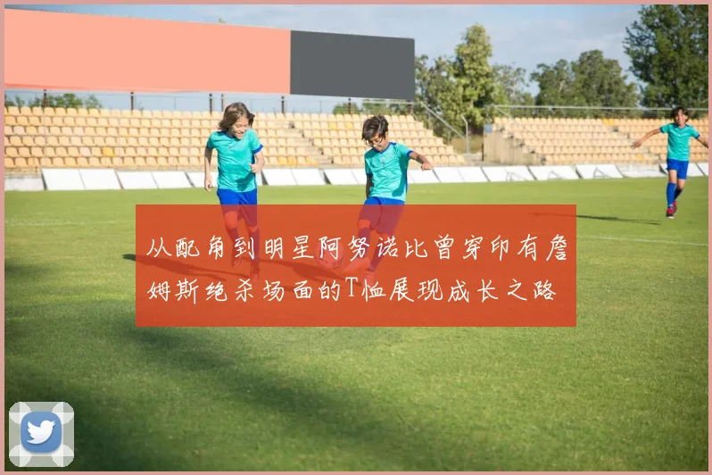 从配角到明星阿努诺比曾穿印有詹姆斯绝杀场面的T恤展现成长之路
