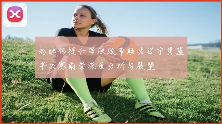 赵继伟提升串联效率助力辽宁男篮半决赛前景深度分析与展望