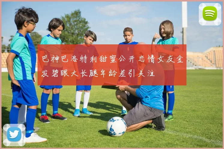 巴神巴洛特利甜蜜公开恋情女友金发碧眼大长腿年龄差引关注