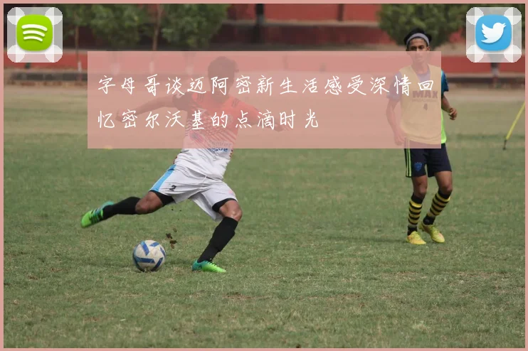 字母哥谈迈阿密新生活感受深情回忆密尔沃基的点滴时光