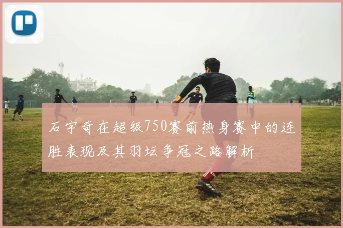 石宇奇在超级750赛前热身赛中的连胜表现及其羽坛争冠之路解析