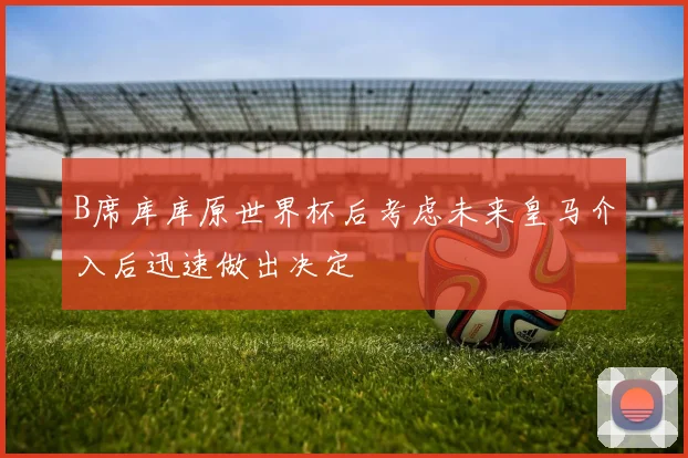 B席库库原世界杯后考虑未来皇马介入后迅速做出决定