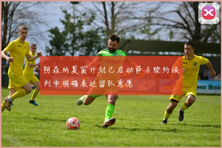 阿森纳夏窗计划已启动萨卡续约谈判中明确表达留队意愿