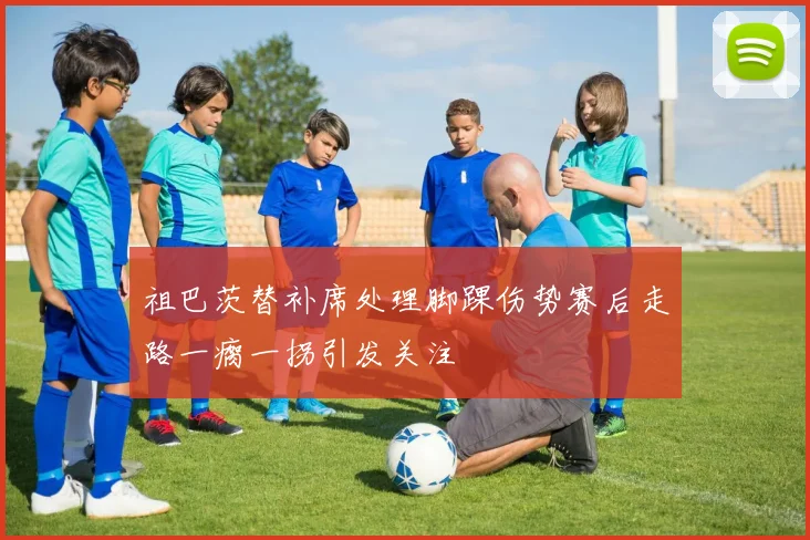 祖巴茨替补席处理脚踝伤势赛后走路一瘸一拐引发关注