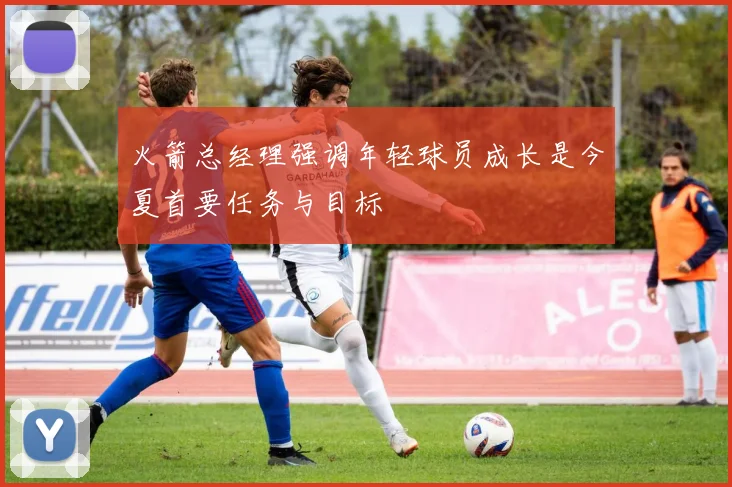 火箭总经理强调年轻球员成长是今夏首要任务与目标