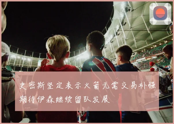 史密斯坚定表示火箭无需交易补强期待伊森继续留队发展