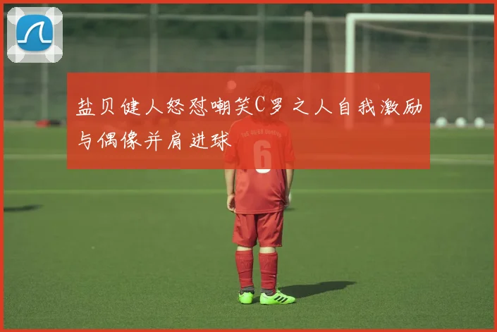 盐贝健人怒怼嘲笑C罗之人自我激励与偶像并肩进球