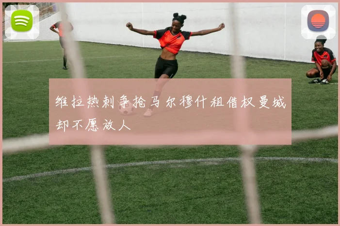 维拉热刺争抢马尔穆什租借权曼城却不愿放人