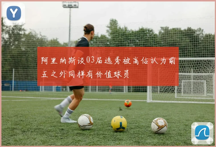 阿里纳斯谈03届选秀被高估认为前五之外同样有价值球员